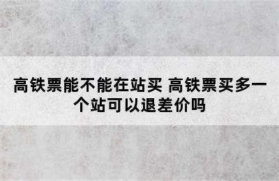 高铁票能不能在站买 高铁票买多一个站可以退差价吗